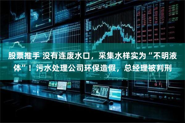 股票推手 没有连废水口，采集水样实为“不明液体”！污水处理公司环保造假，总经理被判刑