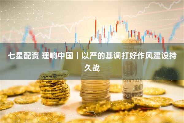 七星配资 理响中国丨以严的基调打好作风建设持久战