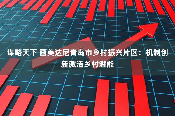谋略天下 画美达尼青岛市乡村振兴片区：机制创新激活乡村潜能
