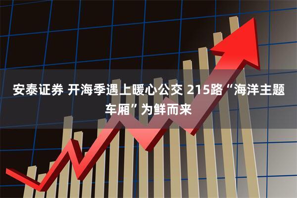 安泰证券 开海季遇上暖心公交 215路“海洋主题车厢”为鲜而来