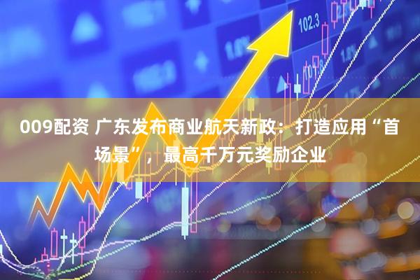 009配资 广东发布商业航天新政：打造应用“首场景”，最高千万元奖励企业
