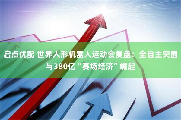 启点优配 世界人形机器人运动会复盘：全自主突围与380亿“赛场经济”崛起