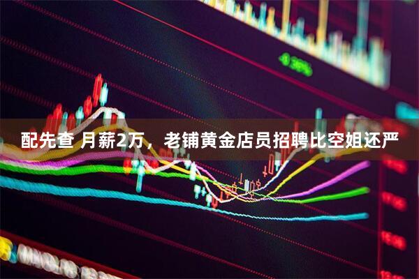 配先查 月薪2万，老铺黄金店员招聘比空姐还严