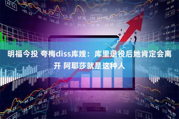 明福今投 夸梅diss库嫂：库里退役后她肯定会离开 阿耶莎就是这种人