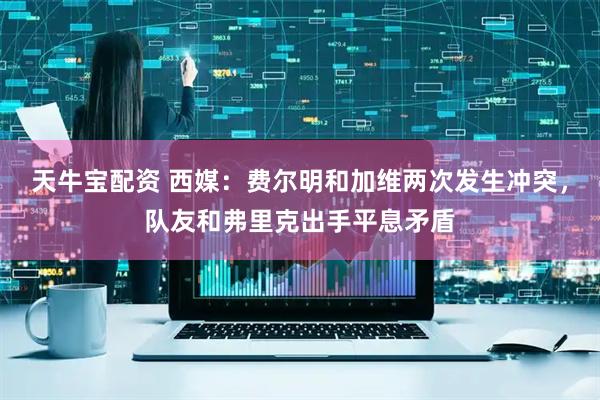 天牛宝配资 西媒：费尔明和加维两次发生冲突，队友和弗里克出手平息矛盾