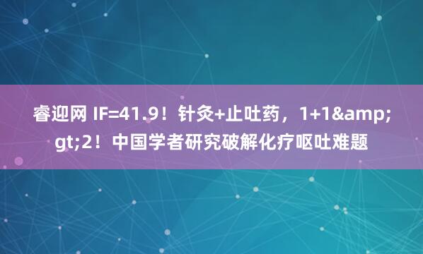 睿迎网 IF=41.9！针灸+止吐药，1+1&gt;2！中国学者研究破解化疗呕吐难题