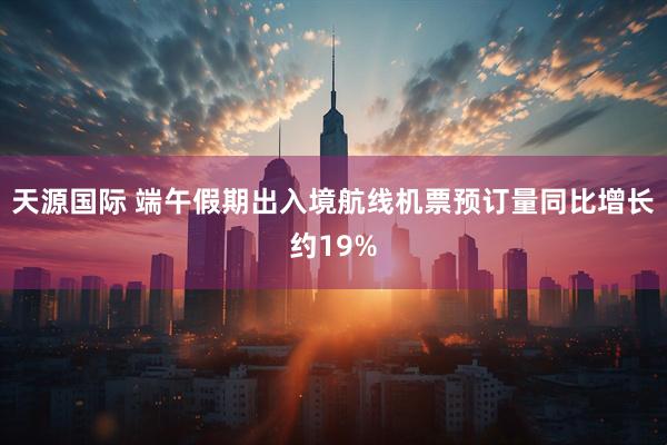 天源国际 端午假期出入境航线机票预订量同比增长约19%