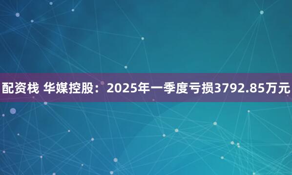 配资栈 华媒控股：2025年一季度亏损3792.85万元