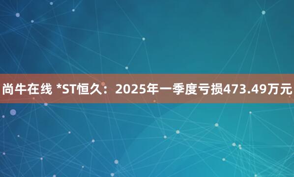 尚牛在线 *ST恒久：2025年一季度亏损473.49万元