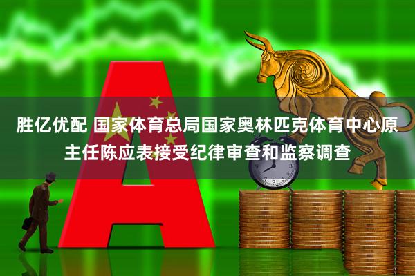 胜亿优配 国家体育总局国家奥林匹克体育中心原主任陈应表接受纪律审查和监察调查
