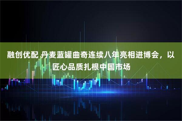 融创优配 丹麦蓝罐曲奇连续八年亮相进博会，以匠心品质扎根中国市场