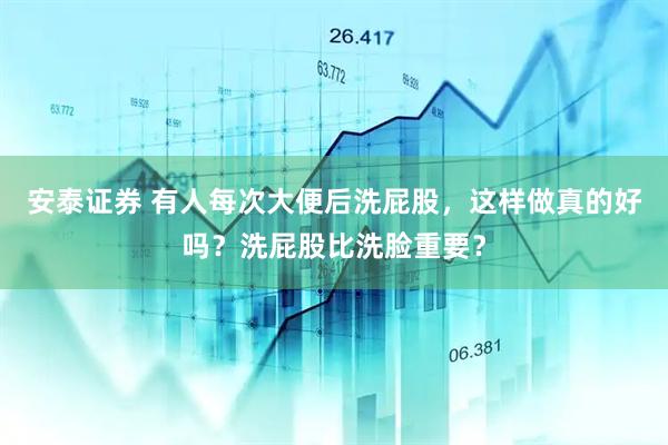 安泰证券 有人每次大便后洗屁股，这样做真的好吗？洗屁股比洗脸重要？